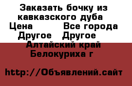 Заказать бочку из кавказского дуба › Цена ­ 100 - Все города Другое » Другое   . Алтайский край,Белокуриха г.